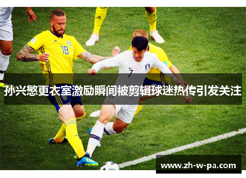 孙兴慜更衣室激励瞬间被剪辑球迷热传引发关注