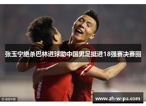 张玉宁绝杀巴林进球助中国男足挺进18强赛决赛圈