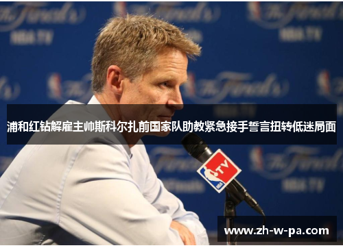 浦和红钻解雇主帅斯科尔扎前国家队助教紧急接手誓言扭转低迷局面