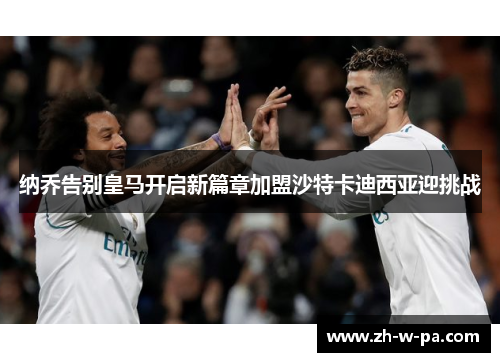 纳乔告别皇马开启新篇章加盟沙特卡迪西亚迎挑战