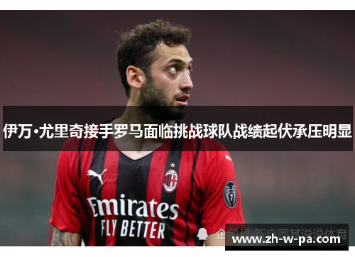 伊万·尤里奇接手罗马面临挑战球队战绩起伏承压明显 伊万·尤里奇接手罗马面临挑战球队战绩起伏承压明显