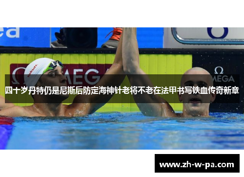 四十岁丹特仍是尼斯后防定海神针老将不老在法甲书写铁血传奇新章