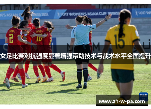 女足比赛对抗强度显著增强带动技术与战术水平全面提升 女足比赛对抗强度显著增强带动技术与战术水平全面提升
