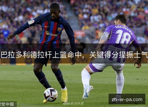 巴拉多利德拉杆上篮命中，关键得分提振士气